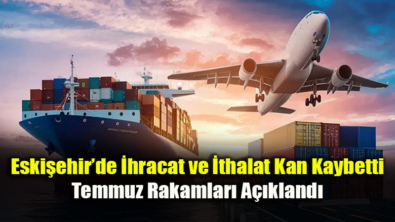 T�rkiye Trendinin Aksine: Eski�ehir�in D�� Ticareti Temmuz’da Geriledi