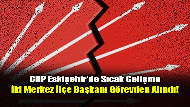 CHP Eski�ehir’de Deprem: �ki Merkez �l�e Ba�kan� Birden G�revden Al�nd�!<