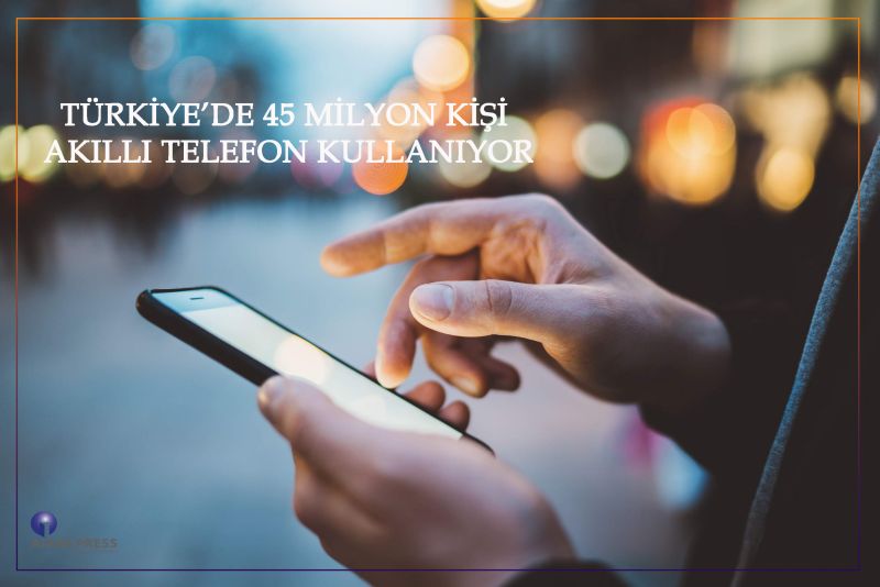 TÜRKİYE’DE 45 MİLYON KİŞİ AKILLI TELEFON KULLANIYOR