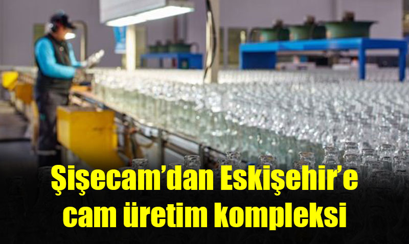 Şişecam, Eskişehir Cam Ambalaj Fabrikası’nı genişletti