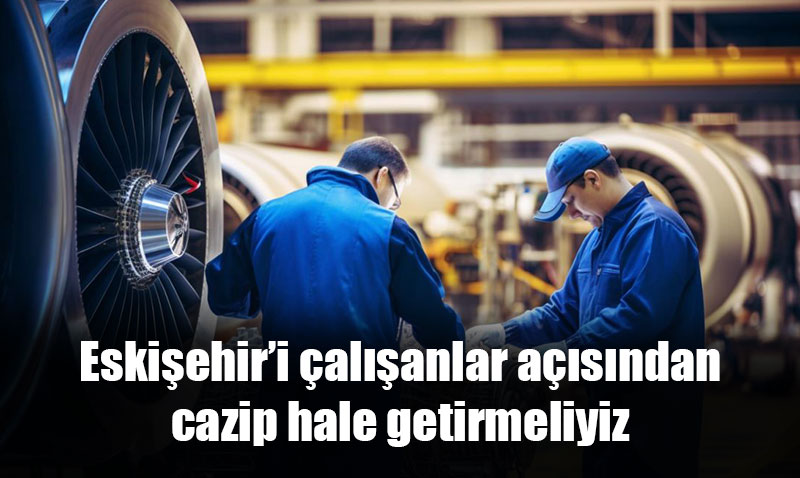 Eskişehir’i çalışanlar açısından cazip hale getirmeliyiz