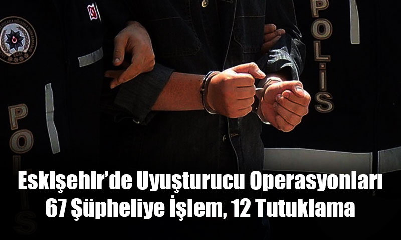 Eskişehir’de Uyuşturucu Operasyonları: 67 Şüpheliye İşlem, 12 Tutuklama