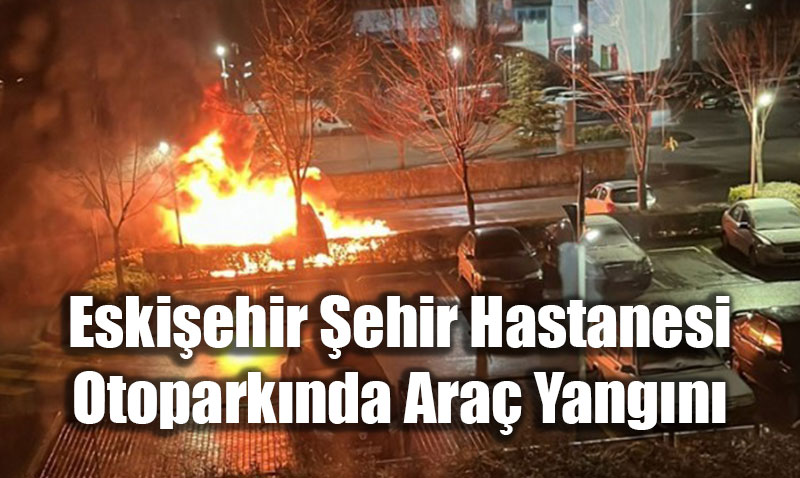 Eski�ehir �ehir Hastanesi Otopark�nda Ara� Yang�n�