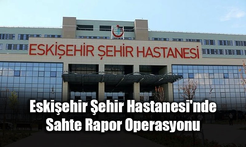 Eskiehir ehir Hastanesi’nde Sahte Rapor Operasyonu