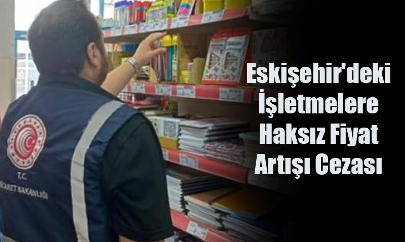 Ticaret Bakanlığı’ndan Eskişehir’deki İşletmelere Haksız Fiyat Artışı Cezası